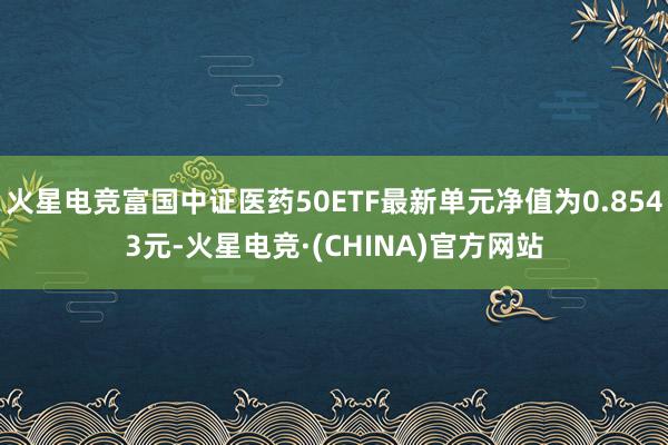 火星电竞富国中证医药50ETF最新单元净值为0.8543元-