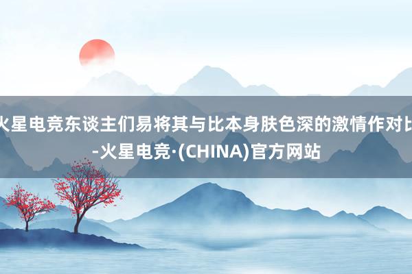 火星电竞东谈主们易将其与比本身肤色深的激情作对比-火星电竞·(CHINA)官方网站