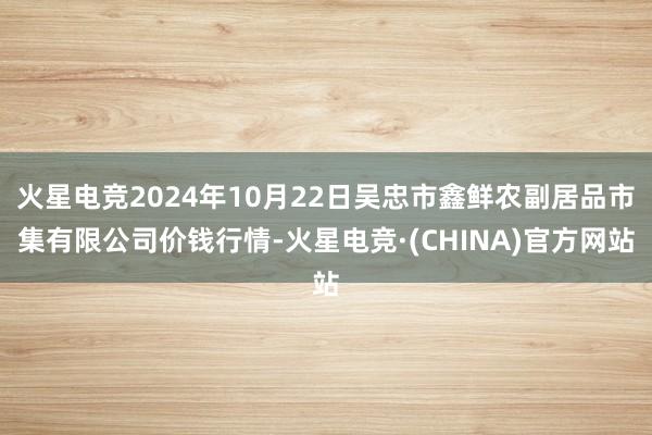 火星电竞2024年10月22日吴忠市鑫鲜农副居品市集有限公司价钱行情-火星电竞·(CHINA)官方网站