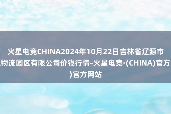 火星电竞CHINA2024年10月22日吉林省辽源市仙城物流园区有限公司价钱行情-火星电竞·(CHINA)官方网站