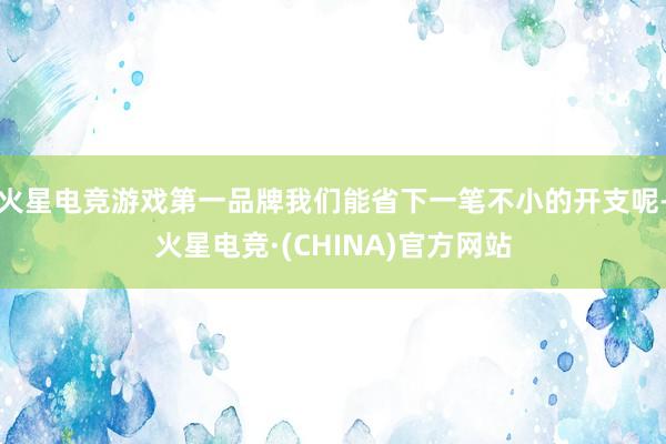 火星电竞游戏第一品牌我们能省下一笔不小的开支呢-火星电竞·(CHINA)官方网站