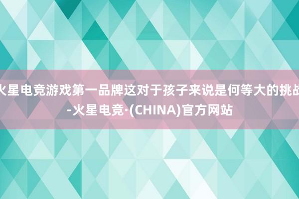 火星电竞游戏第一品牌这对于孩子来说是何等大的挑战-火星电竞·(CHINA)官方网站