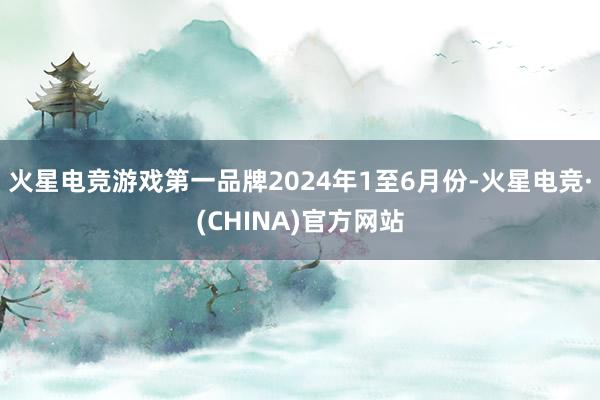 火星电竞游戏第一品牌　　2024年1至6月份-火星电竞·(CHINA)官方网站