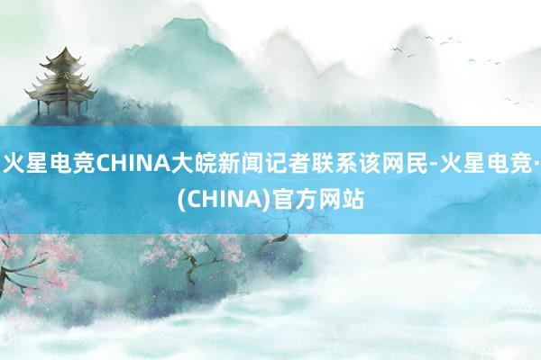 火星电竞CHINA大皖新闻记者联系该网民-火星电竞·(CHINA)官方网站