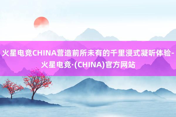 火星电竞CHINA营造前所未有的千里浸式凝听体验-火星电竞·