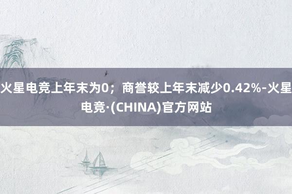 火星电竞上年末为0；商誉较上年末减少0.42%-火星电竞·(CHINA)官方网站