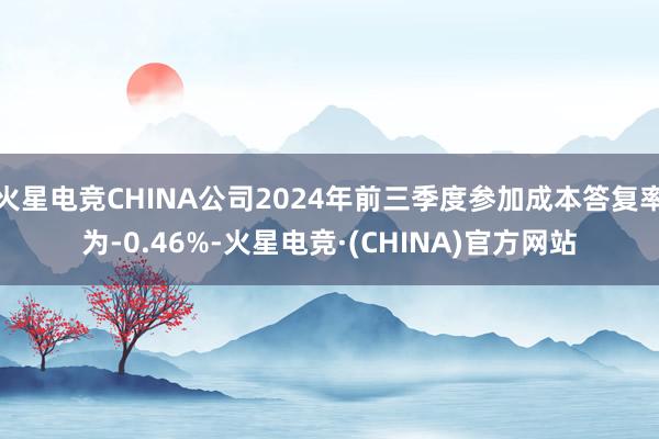 火星电竞CHINA公司2024年前三季度参加成本答复率为-0.46%-火星电竞·(CHINA)官方网站