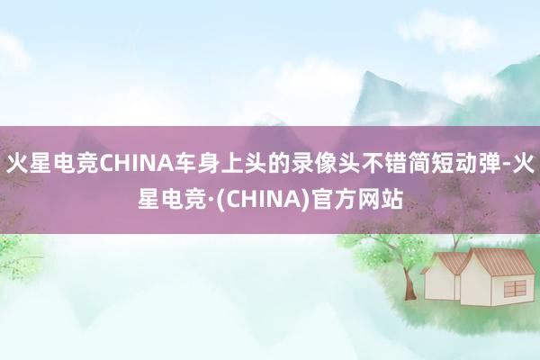 火星电竞CHINA车身上头的录像头不错简短动弹-火星电竞·(