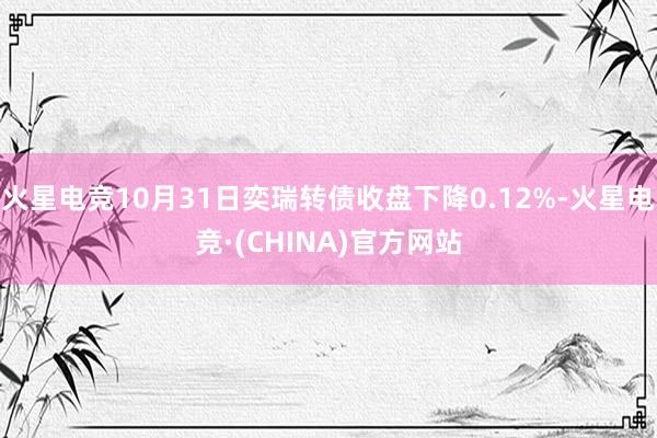 火星电竞10月31日奕瑞转债收盘下降0.12%-火星电竞·(CHINA)官方网站