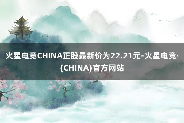 火星电竞CHINA正股最新价为22.21元-火星电竞·(CHINA)官方网站