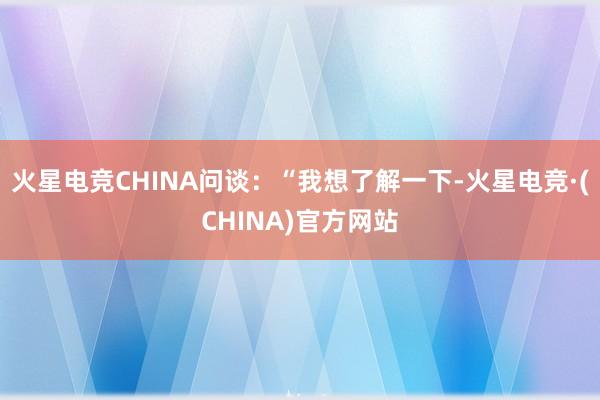 火星电竞CHINA问谈：“我想了解一下-火星电竞·(CHIN