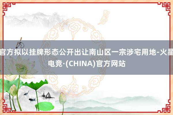 官方拟以挂牌形态公开出让南山区一宗涉宅用地-火星电竞·(CHINA)官方网站