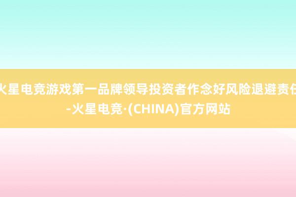 火星电竞游戏第一品牌领导投资者作念好风险退避责任-火星电竞·(CHINA)官方网站