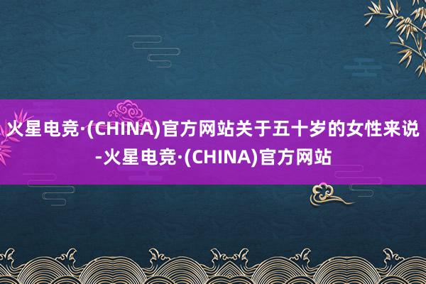 火星电竞·(CHINA)官方网站关于五十岁的女性来说-火星电