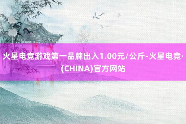 火星电竞游戏第一品牌出入1.00元/公斤-火星电竞·(CHINA)官方网站