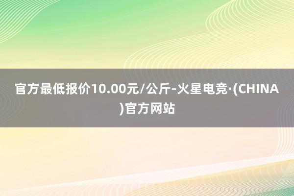 官方最低报价10.00元/公斤-火星电竞·(CHINA)官方网站