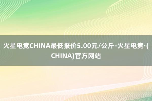 火星电竞CHINA最低报价5.00元/公斤-火星电竞·(CHINA)官方网站