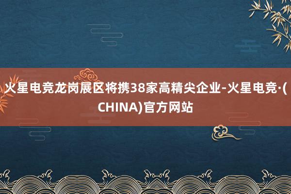 火星电竞龙岗展区将携38家高精尖企业-火星电竞·(CHINA)官方网站