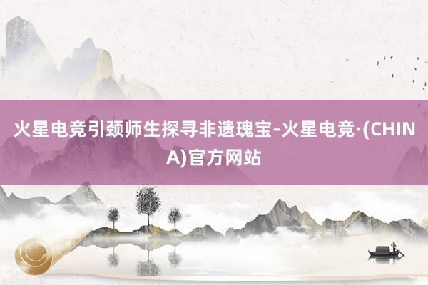 火星电竞引颈师生探寻非遗瑰宝-火星电竞·(CHINA)官方网站