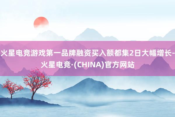 火星电竞游戏第一品牌融资买入额都集2日大幅增长-火星电竞·(CHINA)官方网站