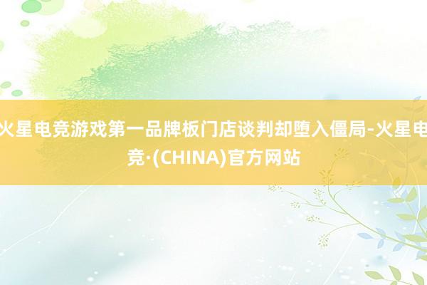 火星电竞游戏第一品牌板门店谈判却堕入僵局-火星电竞·(CHINA)官方网站