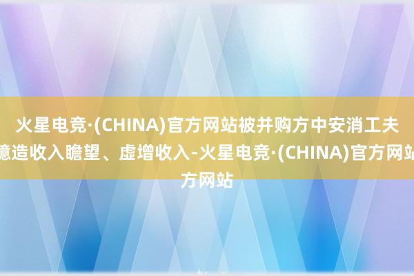 火星电竞·(CHINA)官方网站被并购方中安消工夫臆造收入瞻望、虚增收入-火星电竞·(CHINA)官方网站