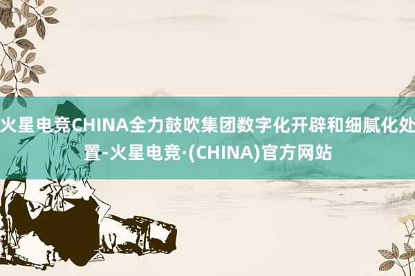 火星电竞CHINA全力鼓吹集团数字化开辟和细腻化处置-火星电