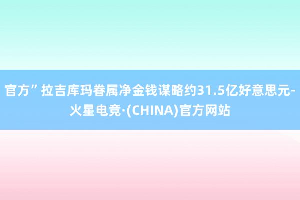 官方”拉吉库玛眷属净金钱谋略约31.5亿好意思元-火星电竞·