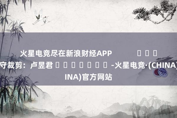 火星电竞尽在新浪财经APP            						职守裁剪：卢昱君 							-火星电竞·(CHINA)官方网站