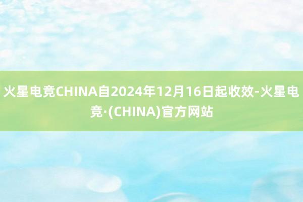 火星电竞CHINA自2024年12月16日起收效-火星电竞·