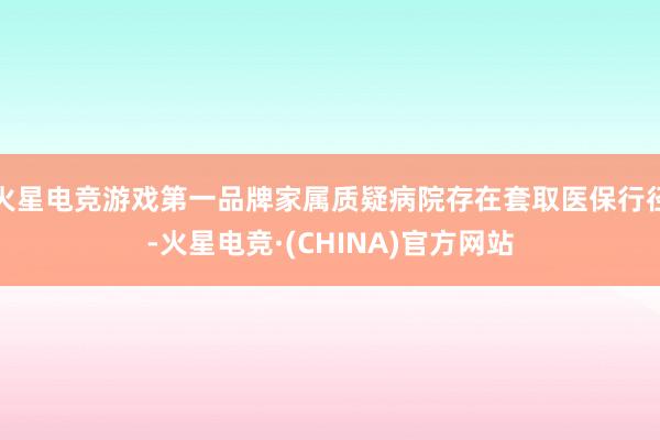 火星电竞游戏第一品牌家属质疑病院存在套取医保行径-火星电竞·