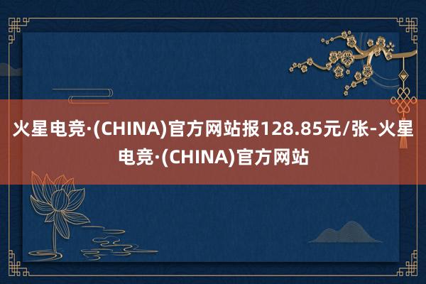 火星电竞·(CHINA)官方网站报128.85元/张-火星电