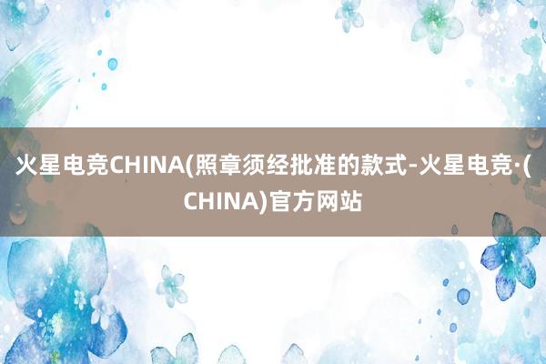 火星电竞CHINA(照章须经批准的款式-火星电竞·(CHIN