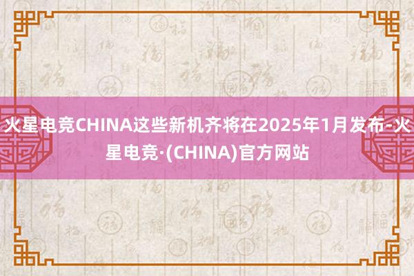 火星电竞CHINA这些新机齐将在2025年1月发布-火星电竞