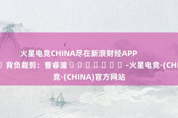 火星电竞CHINA尽在新浪财经APP            						背负裁剪：曹睿潼 							-火星电竞·(CHINA)官方网站