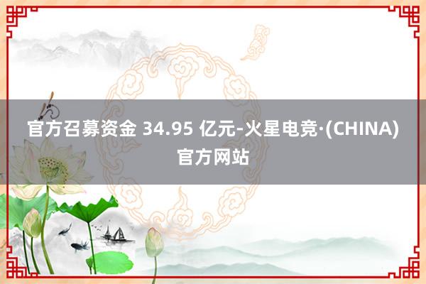 官方召募资金 34.95 亿元-火星电竞·(CHINA)官方网站