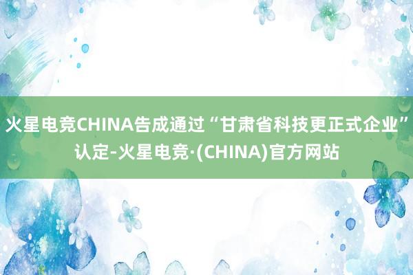 火星电竞CHINA告成通过“甘肃省科技更正式企业”认定-火星电竞·(CHINA)官方网站