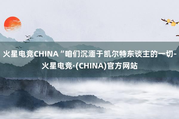 火星电竞CHINA“咱们沉湎于凯尔特东谈主的一切-火星电竞·(CHINA)官方网站