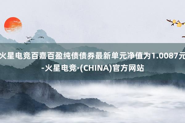 火星电竞百嘉百盈纯债债券最新单元净值为1.0087元-火星电竞·(CHINA)官方网站