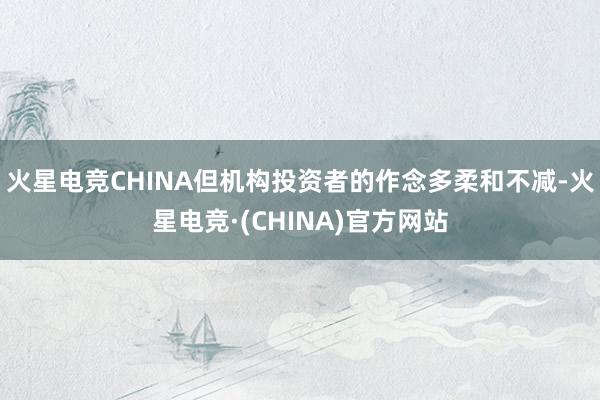 火星电竞CHINA但机构投资者的作念多柔和不减-火星电竞·(CHINA)官方网站