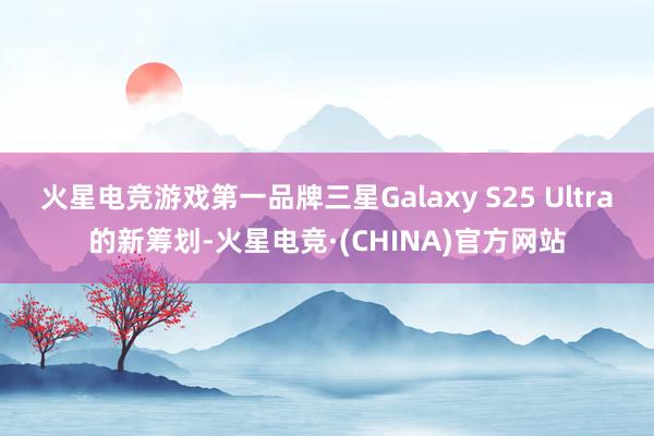 火星电竞游戏第一品牌三星Galaxy S25 Ultra的新筹划-火星电竞·(CHINA)官方网站