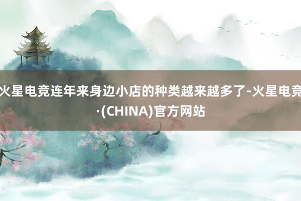 火星电竞连年来身边小店的种类越来越多了-火星电竞·(CHINA)官方网站