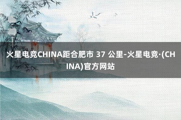 火星电竞CHINA距合肥市 37 公里-火星电竞·(CHINA)官方网站