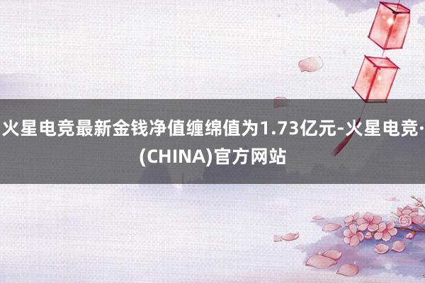 火星电竞最新金钱净值缠绵值为1.73亿元-火星电竞·(CHINA)官方网站