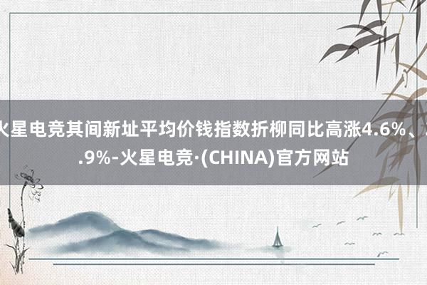 火星电竞其间新址平均价钱指数折柳同比高涨4.6%、2.9%-火星电竞·(CHINA)官方网站