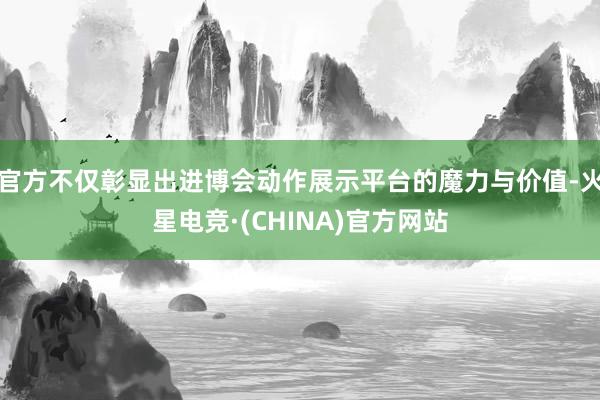 官方不仅彰显出进博会动作展示平台的魔力与价值-火星电竞·(CHINA)官方网站