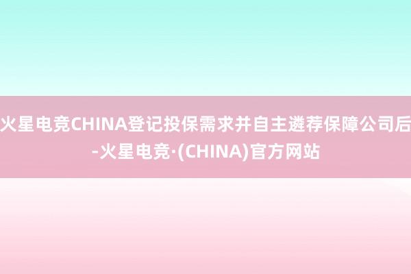 火星电竞CHINA登记投保需求并自主遴荐保障公司后-火星电竞·(CHINA)官方网站