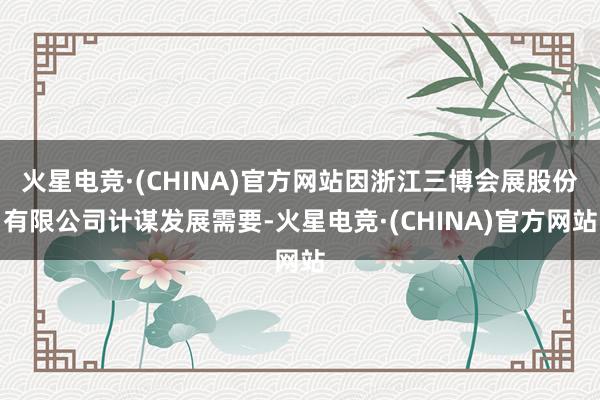 火星电竞·(CHINA)官方网站因浙江三博会展股份有限公司计谋发展需要-火星电竞·(CHINA)官方网站