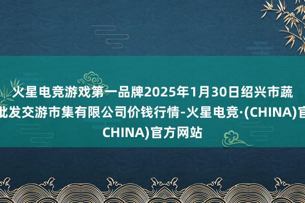 火星电竞游戏第一品牌2025年1月30日绍兴市蔬菜果品批发交游市集有限公司价钱行情-火星电竞·(CHINA)官方网站