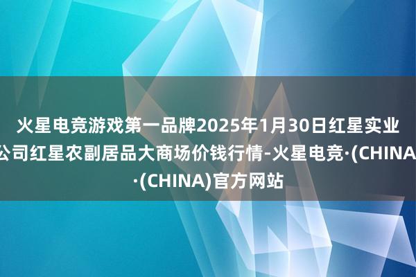 火星电竞游戏第一品牌2025年1月30日红星实业集团有限公司红星农副居品大商场价钱行情-火星电竞·(CHINA)官方网站